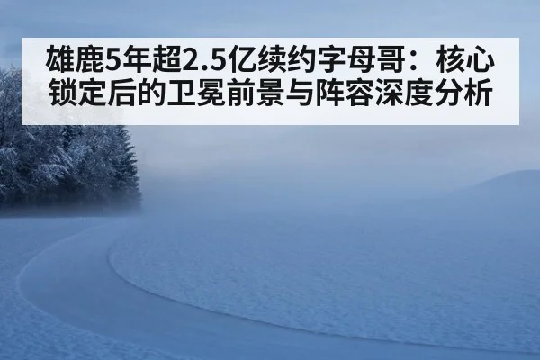 雄鹿5年超2.5亿续约字母哥:核心锁定后的卫冕前景与阵容深度分析