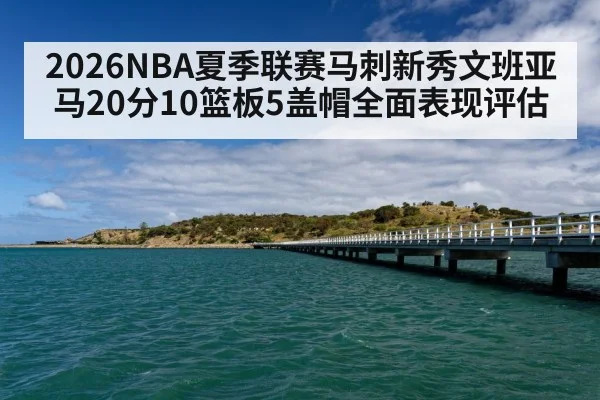 2026NBA夏季联赛马刺新秀文班亚马20分10篮板5盖帽全面表现评估