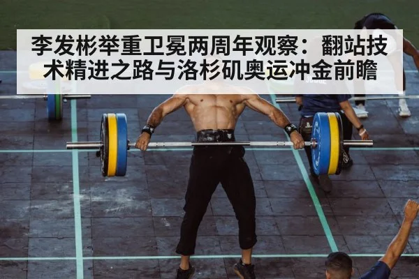 李发彬举重卫冕两周年观察:翻站技术精进之路与洛杉矶奥运冲金前瞻
