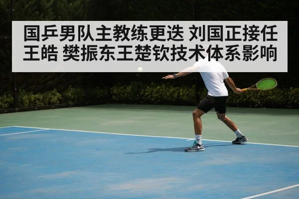 国乒男队主教练更迭 刘国正接任王皓 樊振东王楚钦技术体系影响